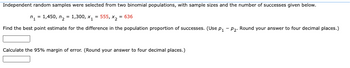 Independent random samples were selected from two binomial populations, with sample sizes and the number of successes given below.
n₁ = 1,450, n₂ = 1,300, x₁ = 555, x₂ = 636
Find the best point estimate for the difference in the population proportion of successes. (Use p₁ - P₂. Round your answer to four decimal places.)
Calculate the 95% margin of error. (Round your answer to four decimal places.)