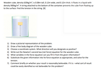 Wooden cube, density 620kg/m², is 0.08m tall, 0.12m wide, and 0.12m thick. It floats in a liquid with
density 900kg/m?. A string attached to the bottom of the container prevents the cube from floating up
to the surface. Find the tension in the string. [8]
1) Draw a pictorial representation of the problem.
2) Draw a free body diagram of the wooden cube.
3) Choose a coordinate system. What direction will you designate as positive?
4) Write out the Newton's second law (net force) equation for the wooden cube.
5) What variables in the force equation can you fill in from the given information?
6) Substitute the given information into he force equation as appropriate, and solve for the
tension.
7) Comment briefly on whether your result is reasonably believable. If it is – what sort of result
could be easily identified as not believable for this problem?
