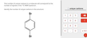 **Exploring Unique Carbons in NMR Spectroscopy**

The concept of unique carbons in a molecule is crucial for interpreting the \(^{13}C\) NMR spectrum. Each unique carbon atom in a structure corresponds to a distinct signal in this spectrum. 

**Task:**

Identify the number of unique carbons in the given molecular structure.

**Molecular Structure:**

- The structure shown is a benzene ring with two bromine (Br) atoms attached to it.
- The bromines are positioned parallel to each other across the benzene ring, resulting in a symmetrical configuration.

**Instructions:**

Using the interactive calculator provided on the right side, determine the number of unique carbon environments in this structure. 

The molecular symmetry suggests fewer unique carbon environments, as atoms in symmetric positions can generate identical chemical shifts in the NMR spectrum.

**Interactive Calculator:**

- Input the number of unique carbon environments you identify in the structure.
- Use the numerical keypad for input and the clear or backspace buttons (\(\times\), \(C\)) to correct any mistakes.

This exercise helps in understanding how molecular symmetry affects NMR spectroscopy, simplifying the interpretation of complex molecular spectra.