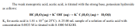 The weak monoprotic acid, acetic acid, is titrated with the strong base, potassium hydroxide
as iollows:
HC;H;O2(aq) + K* OH (aq) → K* C;H;0; (aq) + H20(1)
Ka for acetic acid is 1.81 x 10$ (at 25°C). A 25.00 mL sample of a solution of acetic acid with
concentration 0.0833 M is titrated with 0.1000 M KOH.

