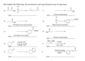 2) Complete the following: Stereochemistry and regiochemistry may be important.
a)
b)
c)
a)
b)
d)
e)
type
type
type
type
type
OEt
OH
Formation of an acid chloride
Formation of an amide
a) LDA, THF
b) BnBr, THF
f)
g)
NHPh h)
i)
j)
type
type
Eto
type
type
Fischer Esterification
a)
b)
type
Malonic Ester Synthesis
MeQ OMe
Claisen Condensation
dil HCI
H₂O, THF
PhCHO, NaOEt
EtOH
OEt
CO,H