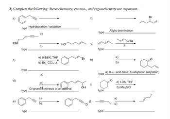 3) Complete the following: Stereochemistry, enantio-, and regioselectivity are important.
a)
type
Hydroboration / oxidation
a)
f)
Allylic bromination
type
Br
b) Br2, CCl4; A
HO
HO
g)
b)
type
type.
a) 9-BBN, THE
a)
b)
CHO
Δ
Br
h)
type
a)
type
a) B.-L. acid-base; b) alkylation (allylation)
d)
a) LDA, THF
b)
i)
OH
Grignard Synthesis of an alcohol
b) Me3SiCI
type
type
a)
a)
D
b)
type
type