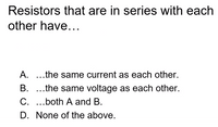 Resistors that are in series with each
other have...
A. ...the same current as each other.
B. ...the same voltage as each other.
C. ..both A and B.
D. None of the above.
