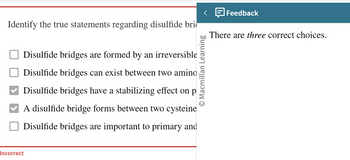 Identify the true statements regarding disulfide bri
Disulfide bridges are formed by an irreversible
Disulfide bridges can exist between two amino
Disulfide bridges have a stabilizing effect on p
A disulfide bridge forms between two cysteine
Disulfide bridges are important to primary and
Incorrect
O Macmillan Learning
Feedback
There are three correct choices.