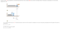 A block of mass 1.5 kg is attached to a horizontal spring that has a force constant 800 N/m as shown in the figure below. The spring is compressed 2.0 cm and is then
released from rest.
wwwwwww
x = 0
(a) A constant friction force of 3.7 N retards the block's motion from the moment it is released. How much is the spring compressed when the speed of the block is
a maximum.
cm
(b) What is the maximum speed?
cm/s
