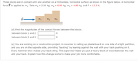 Three blocks are in contact with one another on a frictionless, horizontal surface as shown in the figure below. A horizontal
force F is applied to m1. Take m, = 2.00 kg, m2 = 8.90 kg, m3 = 4.80 kg, and F = 15.5 N.
m2
(d) Find the magnitudes of the contact forces between the blocks.
between block 1 and 2
N
between block 2 and 3
N
(e) You are working on a construction project. A coworker is nailing up plasterboard on one side of a light partition,
and you are on the opposite side, providing "backing" by leaning against the wall with your back pushing on it.
Every hammer blow makes your back sting. The supervisor helps you put a heavy block of wood between the wall
and your back. Explain how this change works to make your job more comfortable.
