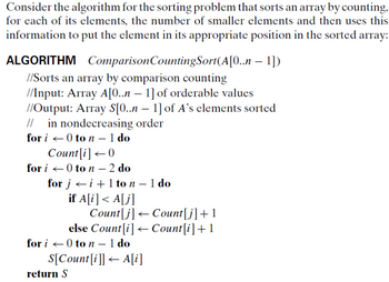 Consider the algorithm for the sorting problem that sorts an array by counting,
for each of its elements, the number of smaller elements and then uses this
information to put the element in its appropriate position in the sorted array:
ALGORITHM Comparison Counting Sort(A[0..n-1])
//Sorts an array by comparison counting
//Input: Array A[0..n - 1] of orderable values
//Output: Array S[0..n-1] of A's elements sorted
// in nondecreasing order
0 ton - 1 do
for i
Count[i]<0
for i 0 to n - 2 do
for ji+ 1 to n - 1 do
if A[i]<A[j]
Count[j] Count[j]+1
else Count[i]Count[i] + 1
for i 0 ton - 1 do
←
S[Count[i]] A[i]
return S