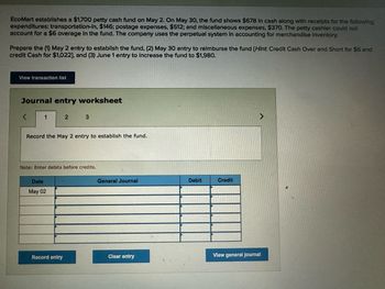 EcoMart establishes a $1,700 petty cash fund on May 2. On May 30, the fund shows $678 in cash along with receipts for the following
expenditures: transportation-in, $146; postage expenses, $512; and miscellaneous expenses, $370. The petty cashier could not
account for a $6 overage in the fund. The company uses the perpetual system in accounting for merchandise inventory.
Prepare the (1) May 2 entry to establish the fund, (2) May 30 entry to reimburse the fund [Hint: Credit Cash Over and Short for $6 and
credit Cash for $1,022], and (3) June 1 entry to increase the fund to $1,980.
View transaction list
Journal entry worksheet
<
1
2 3
Record the May 2 entry to establish the fund.
Note: Enter debits before credits.
Date
May 02
General Journal
Debit
Credit
Record entry
Clear entry
View general Journal
>