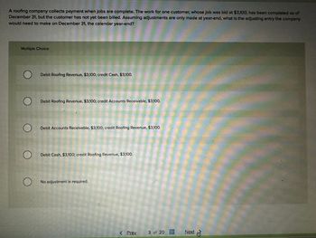 A roofing company collects payment when jobs are complete. The work for one customer, whose job was bid at $3,100, has been completed as of
December 31, but the customer has not yet been billed. Assuming adjustments are only made at year-end, what is the adjusting entry the company
would need to make on December 31, the calendar year-end?
Multiple Choice
O
O
O
O
O
Debit Roofing Revenue, $3,100; credit Cash, $3,100.
Debit Roofing Revenue, $3,100; credit Accounts Receivable, $3,100.
Debit Accounts Receivable, $3,100; credit Roofing Revenue, $3,100.
Debit Cash, $3,100; credit Roofing Revenue, $3,100.
No adjustment is required.
< Prey.
3 of 20
Next