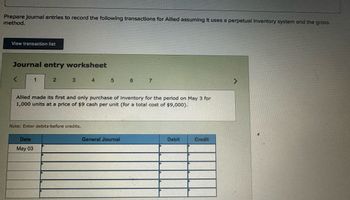 Prepare journal entries to record the following transactions for Allied assuming it uses a perpetual inventory system and the gross
method.
View transaction list
Journal entry worksheet
<
1
2
3 4 5 6 7
Allied made its first and only purchase of inventory for the period on May 3 for
1,000 units at a price of $9 cash per unit (for a total cost of $9,000).
Note: Enter debits before credits.
Date
May 03
General Journal
Debit
Credit
>
