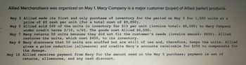 Allied Merchandisers was organized on May 1. Macy Company is a major customer (buyer) of Allied (seller) products.
May 3 Allied made its first and only purchase of inventory for the period on May 3 for 1,000 units at a
price of $9 cash per unit (for a total cost of $9,000).
May 5 Allied sold 500 of the units in inventory for $13 per unit (invoice total: $6,500) to Macy Company
under credit terms 2/10, n/60. The goods cost Allied $4,500.
May 7 Macy returns 50 units because they did not fit the customer's needs (invoice amount: $650). Allied
restores the units, which cost $450, to its inventory.
May 8 Macy discovers that 50 units are scuffed but are still of use and, therefore, keeps the units. Allied
gives a price reduction (allowance) and credits Macy's accounts receivable for $250 to compensate for
the damage.
May 15 Allied receives payment from Macy for the amount owed on the May 5 purchase; payment is net of
returns, allowances, and any cash discount.