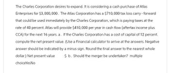 The Charles Corporation desires to expand. It is considering a cash purchase of Atlas
Enterprises for $3,000,000. The Atlas Corporation has a $710,000 tax loss carry - forward
that could be used immediately by the Charles Corporation, which is paying taxes at the
rate of 40 percent. Atlas will provide $410,000 per year in cash flow (aftertax income plus
CCA) for the next 16 years. a. If the Charles Corporation has a cost of capital of 12 percent.
compute the net present value. (Use a Financial calculator to arrive at the answers. Negative
answer should be indicated by a minus sign. Round the final answer to the nearest whole
dollar.) Net present value $ b. Should the merger be undertaken? multiple
choiceYesNo