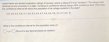 Listed below are student evaluation ratings of courses, where a rating of 5 is for "excellent." The ratings were
obtained at one university in a state. Construct a confidence interval using a 90% confidence level. What does
the confidence interval tell about the population of all college students in the state?
3.9, 2.8, 4.2, 4.8, 3.1, 4.5, 3.3, 4.4, 4.7, 4.5, 4.4, 3.6, 3.2, 3.7, 4.0
What is the confidence interval for the population mean μ?
<< (Round to two decimal places as needed.)