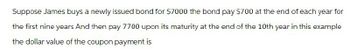 Suppose James buys a newly issued bond for $7000 the bond pay $700 at the end of each year for
the first nine years And then pay 7700 upon its maturity at the end of the 10th year in this example
the dollar value of the coupon payment is