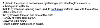 A plate in the shape of an isosceles right triangle with side length 4 meters is
submerged in water so
that its hypotenuse is facing down, and its right angle vertex is level with the surface
of the water. Find
the hydrostatic force on one side of the plate
Density of water 1000 kg/m^3
Gravity is 9.81 m/s^2
Please explain each steps in details.