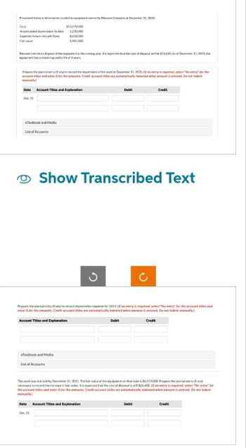 Presented below is information related to equipment owned by Blossom Company at December 31, 2020.
Cost
Accumulated depreciation to date
Expected future net cash flows
Fair value
$11,070,000
1.230,000
8,610,000
5,904,000
Blossom intends to dispose of the equipment in the coming year. It is expected that the cost of disposal will be $24,600. As of December 31, 2020, the
equipment has a remaining useful life of 4 years.
Prepare the journal entry of any) to record the impairment of the asset at December 31, 2020. (If no entry is required, select "No entry" for the
account titles and enter O for the amounts. Credit account titles are automatically indented when amount is entered. Do not indent
manually.)
Date Account Titles and Explanation
Dec. 31
Debit
Credit
eTextbook and Media
List of Accounts
I
Show Transcribed Text
ง
с
Prepare the journal entry (if any) to record depreciation expense for 2021. (If no entry is required, select "No entry" for the account titles and
enter O for the amounts. Credit account titles are automatically indented when amount is entered. Do not indent manually.)
Account Titles and Explanation
eTextbook and Media
List of Accounts
Debit
Credit
The asset was not sold by December 31, 2021. The fair value of the equipment on that date is $6,519,000. Prepare the journal entry (if any)
necessary to record this increase in fair value. It is expected that the cost of disposal is still $24,600. (If no entry is required, select "No entry" for
the account titles and enter 0 for the amounts. Credit account titles are automatically indented when amount is entered. Do not indent
manually.)
Date
Account Titles and Explanation
Dec. 31
Debit
Credit