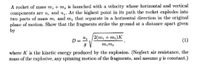 A rocket of mass m, + m, is launched with a velocity whose horizontal and vertical
components are u, and u,. At the highest point in its path the rocket explodes into
two parts of mass m, and m, that separate in a horizontal direction in the original
plane of motion. Show that the fragments strike the ground at a distance apart given
by
/2(т, + m,)К
D =
(1)
m,m2
where K is the kinetic energy produced by the explosion. (Neglect air resistance, the
mass of the explosive, any spinning motion of the fragments, and assume g is constant.)
