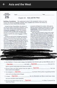 Asia and the West
REVIEW
WORKSHEET
Name
Date
26
Chapter 26
Asia and the West
Building Vocabulary The underlined terms in the paragraphs below are from
Chapter 26. Read the paragraphs carefully. Then complete each sentence that follows by
choosing the correct term to fill in the blank.
economic privileges in its sphere. Although the
Manchu leaders adopted a policy known as "self-
strengthening," which tried to modernize China
while retaining Confucian traditions, they met
with little success.
During the Age of Imperialism, the nations of
Asia felt the impact of European expansion. In the
early 1800s, the East India Company practiced
commercial colonialism in India. The company
controlled India's foreign trade and kept rulers
friendly to it in power. To do so, the East India
Company built its own army of sepoys,
soldiers.
During the same period, foreigners pressured
China to end restrictions on trade. The Treaty of
Nanking, at the end of the Opium War, was the
first of the unequal treaties forced upon China by
Europeans. The treaty gave the British the right of
extraterritoriality, or protection by the laws of
their nation rather than those of China. Internal
weakness and disorder gave foreign powers a
chance to carve out spheres of influence later in
the century. Each European power had special
Japan also had increased contact with foreign-
ers in the 1800s. From the mid-1600s to the mid-
1800s Japan had followed a policy of isolation, or
separation from foreign influence. After Matthew
C. Perry opened the country to trade, Japan was
forced to make concessions to foreign powers.
During the Melji period, however, Japan set out
on an ambitious course of modernization. The
Meiji, or enlightened government, encouraged
wealthy families known as zaibatsu to buy the
country's chief industries. By 1900, Japan was
reaping the fruits of industrialization by negotiat-
ing more favorable treaties with foreigners.
Indian
Taroads and telegraphs.
4. After Matthew C. Perry's visit to Japan, the Japanese were forced to give up their 200-year policy of
Type here
and make
Type here
that gave for-
eigners special trading rights and control over tariffs.
Type here
they had
5. Because China and Japan granted them the right of
little control over foreigners.
6. One example of __Type here
was Robert Clive's policy of appointing friendly
rulers and controlling trade in Bengal.
7. In Japan, Type here
like the Mitsubishi and Mitsui owned large compa-
nies and controlled whole industries.
8. Because the United States had no
Type here
in China, it proposed the
Open Door Policy.
