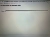 Use the Shell Method to compute the volume of the solid obtained by rotating the region above the x-axis and below the graph
of y =
about the y-axis, where 0 <x < 2.
(Use symbolic notation and fractions where needed.)
volume:
