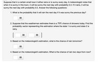 Suppose that in a certain small town it either rains or is sunny every day. A meteorologist notes that
when it is sunny in this town, it will be sunny the next day with probability 0.3. If it rains, it will be
sunny the next day with probability 0.5. Answer the following questions:
1. What is the probability that it will rain the next day if it was sunny the previous day?
2. Suppose that the weatherman estimates there is a 70% chance of showers today. Find the
probability vector representing this estimation where the state 1 is sunny and state 2 is
rainy.
3. Based on the meteorologist's estimation, what is the chance of rain tomorrow?
4. Based on the meteorologist's estimation, What is the chance of rain two days from now?
