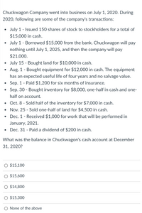 Chuckwagon Company went into business on July 1, 2020. During
2020, following are some of the company's transactions:
July 1 - Issued 150 shares of stock to stockholders for a total of
$15,000 in cash.
July 1 - Borrowed $15,000 from the bank. Chuckwagon will pay
nothing until July 1, 2025, and then the company will pay
$21,000.
July 15 - Bought land for $10,000 in cash.
Aug. 1 - Bought equipment for $12,000 in cash. The equipment
has an expected useful life of four years and no salvage value.
Sep. 1 - Paid $1,200 for six months of insurance.
• Sep. 30 - Bought inventory for $8,000, one-half in cash and one-
half on account.
Oct. 8 - Sold half of the inventory for $7,000 in cash.
Nov. 25 - Sold one-half of land for $4,500 in cash.
Dec. 1 - Received $1,000 for work that will be performed in
January, 2021.
Dec. 31 - Paid a dividend of $200 in cash.
What was the balance in Chuckwagon's cash account at December
31, 2020?
O $15,100
$15,600
O $14,800
O $15,300
None of the above
