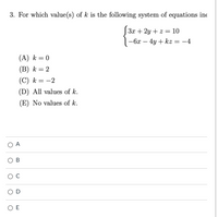 3. For which value(s) of k is the following system of equations ino
3x + 2y + z = 10
-6x – 4y + kz = -4
(A) k = 0
(B) k = 2
(C) k = -2
(D) All values of k.
(E) No values of k.
O A
ов
O D
O E
