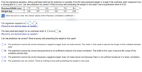 Find the regression equation, letting overhead width be the predictor (x) variable. Find the best predicted weight of a seal if the overhead width measured from
a photograph is 2.3 cm. Can the prediction be correct? What is wrong with predicting the weight in this case? Use a significance level of 0.05.
Overhead Width (cm)
7.7
7.5
8.8
8.2
7.6
9.4
Weight (kg)
146
167
215
165
161
242
Click the icon to view the critical values of the Pearson correlation coefficient r.
The regression equation is y = + x
X.
(Round to one decimal place as needed.)
The best predicted weight for an overhead width of 2.3 cm is
kg.
(Round to one decimal place as needed.)
Can the prediction be correct? What is wrong with predicting the weight in this case?
O A. The prediction cannot be correct because a negative weight does not make sense. The width in this case is beyond the scope of the available sample
data.
B. The prediction cannot be correct because there is not sufficient evidence of a linear correlation. The width in this case is beyond the scope of the
available sample data.
C. The prediction cannot be correct because a negative weight does not make sense and because there is not sufficient evidence of a linear correlation.
D. The prediction can be correct. There is nothing wrong with predicting the weight in this case.
