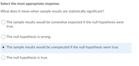 Select the most appropriate response.
What does it mean when sample results are statistically significant?
The sample results would be somewhat expected if the null hypothesis were
true.
The null hypothesis is wrong.
The sample results would be unexpected if the null hypothesis were true.
The null hypothesis is true.
