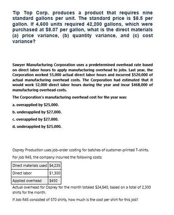 Tip Top Corp. produces a product that requires nine
standard gallons per unit. The standard price is $8.5 per
gallon. If 4,600 units required 42,200 gallons, which were
purchased at $8.07 per gallon, what is the direct materials
(a) price variance, (b) quantity variance, and (c) cost
variance?
Sawyer Manufacturing Corporation uses a predetermined overhead rate based
on direct labor hours to apply manufacturing overhead to jobs. Last year, the
Corporation worked 55,000 actual direct labor hours and incurred $520,000 of
actual manufacturing overhead costs. The Corporation had estimated that it
would work 52,000 direct labor hours during the year and incur $468,000 of
manufacturing overhead costs.
The Corporation's manufacturing overhead cost for the year was:
a. overapplied by $25,000.
b. underapplied by $27,000.
c. overapplied by $27,000.
d. underapplied by $25,000.
Osprey Production uses job-order costing for batches of customer-printed T-shirts.
For job R45, the company incurred the following costs:
Direct materials used $4,235
Direct labor
$1,300
Applied overhead
$450
Actual overhead for Osprey for the month totaled $24,840, based on a total of 2,300
shirts for the month.
If Job R45 consisted of 570 shirts, how much is the cost per shirt for this job?