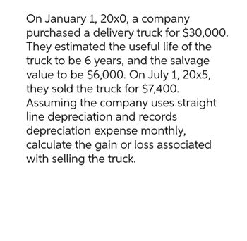 On January 1, 20x0, a company
purchased a delivery truck for $30,000.
They estimated the useful life of the
truck to be 6 years, and the salvage
value to be $6,000. On July 1, 20x5,
they sold the truck for $7,400.
Assuming the company uses straight
line depreciation and records
depreciation expense monthly,
calculate the gain or loss associated
with selling the truck.