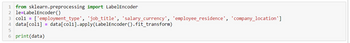 1 from sklearn.preprocessing import Label Encoder
2 le=LabelEncoder ()
3 col1 = ['employment_type', 'job_title', 'salary_currency', 'employee_residence', 'company_location']
4 data[col1] = data[col1].apply(Label Encoder ().fit_transform)
5
6 print (data)