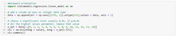 1 #backward elimination
2 import statsmodels.regression.linear_model as sm
3
4 # add a column of ones as integer data type
5 data = np.append(arr = np.ones((3755, 1)).astype (int), values = data, axis = 1)
6
7 # choose a significance level usually 0.05, if p>0.05
8 # for the highest values parameter, remove that value
9 x_opt = data[:,[0, 1, 2, 3, 4, 5, 6, 7, 8, 9, 10, 11, 12, 13, 14]]
10 ols=sm.OLS (endog = salary, exog = x_opt).fit()
11 ols.summary()