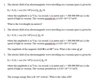 1. The electric field of an electromagnetic wave travelling on a vacuum space is given by:
Ex = 0, Ey = cos (2лx108 [t-x/c]), Ez=0
where the amplitude is in V/m, t in second, x in meter and c = 300 000 000 m/s is the
speed of light in vacuum. The vacuum permitivity is 8.85×10-12 C²/m²N.
What is the wavelength (in meters)?
2. The electric field of an electromagnetic wave travelling on a vacuum space is given by:
Ex = 0, Ey = cos (2π×108 [t-x/c], E₂-0
where the amplitude is in V/m, t in second, x in meter and c = 300 000 000 m/s is the
speed of light in vacuum. The vacuum permitivity is 8.85×10-12 C²/m²N.
The amplitude of the magnetic field H is a×104 A/m. What is the value of a?
3. The electric field of an electromagnetic wave travelling on a vacuum space is given by:
Ex = 0, y = cos (2×108 [t-{a}x/c], Ez=0
where the amplitude is in V/m, t in second, x in meter and c = 300 000 000 m/s is the
speed of light in vacuum. The vacuum permittivity is 8.85×10-12 C²/m²N.
The average energy flux is bx10-4 watt/m². What is the value of b?