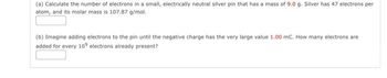 (a) Calculate the number of electrons in a small, electrically neutral silver pin that has a mass of 9.0 g. Silver has 47 electrons per
atom, and its molar mass is 107.87 g/mol.
(b) Imagine adding electrons to the pin until the negative charge has the very large value 1.00 mC. How many electrons are
added for every 10 electrons already present?