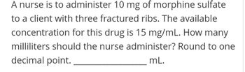 A nurse is to administer 10 mg of morphine sulfate
to a client with three fractured ribs. The available
concentration for this drug is 15 mg/mL. How many
milliliters should the nurse administer? Round to one
decimal point.
mL.