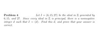 Let I = (6, 15, 27) be the ideal in Z generated by
6, 15, аnd 27. Since every ideal in Z is principal, there is а поппegative
integer d such that I = (d). Find this d, and prove that your answer is
Problem 4
%3D
correct.
