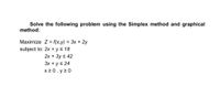 Solve the following problem using the Simplex method and graphical
method:
Maximize Z = f(x,y) = 3x + 2y
subject to: 2x + ys 18
2x + 3y s 42
3x + ys 24
x 2 0 , y 2 0
