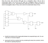 Given the circuit, each two-input XOR gate has a propagation delay of 80 ps and a
contamination delay of 40 ps and the NOT gate has a propagation delay of 30 ps and a
contamination delay of 15 ps . Each flip-flop has a setup time of 80 ps, a hold time of 50 ps, a
clock-to-Q propagation delay of 100 ps, and a clock-to-Q contamination delay of 40 ps.
out1
out2
CIk
Clk
CIk
a. Identify the shortest and the longest paths between two sequential logic units. You can
mark them on the above diagram.
b. Ignoring the hold time constraint and only considering the setup time constraint, what is
the maximum operating frequency?
