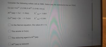 Consider the following voltaic cell at 298K. Select only the statements that are TRUE.
Cu (s) I Cu2+ (1.0 M) II A³+ (1.0 M) I AI (s)
Al³+ (aq) + 3 e → Al(s)
Ered = -1.66V
Cu²+ (aq) + 2e → Cu(s)
Ered = 0.34V
In the Nernst equation, the value of n = 5.
The anode is Cu(s).
The reducing agent is Al³+ (aq).
Al³+ (aq) is reduced.