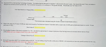 20
21 3) Assumed XYZ is a fast growing Technology Company. You believe that the data given in Question 1 will persist for the next 3 years. But, beyond the next 3 Year, you believe it
22 will grow at a normal economic growth rate. Your economic forecast for U.S, economy is 1.5% growth annually. Recalculate your Fair Value of XYZ
23
24
25
26
27
8
9
0
1
2
34)
4
5
Fair Value Based on 2 Stage DDM is
DPS*(1+g)
Present Value
1.00
77) Microsoft Corporation's (ET)
2.00
3.00
Terminal
value
"The terminal value calculated using the Gordon Constant Growth Model at time n
What is the value of a 10 year, $1,000 par value bond issued by The American Express Corporation with a coupon rate of 2.83% paid semiannually based on current 10 year
yield rate of 2.5%?
Bond Value $
If the Modified Duration of the bond is question 4 is 1.50, calculate the approximate $ change in bond price if the Fed next move is to increase interest rate by 25 bps
(25%) [Make sure your change in Bond Price is the correct sign]
Change in Bond Price $
6
75)
B
9
D
1
2
36) Microsoft Corporation (MSFT) is currently trading at $53.93. You are holding a long Put with a strike price of $50.00. Let's assumed you have also paid $5 premium for the Long
Put [Make sure your profit is the correct sign: negative for a loss]
Profit or Loss $: