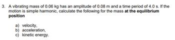 3. A vibrating mass of 0.06 kg has an amplitude of 0.08 m and a time period of 4.0 s. If the
motion is simple harmonic, calculate the following for the mass at the equilibrium
position
a) velocity,
b) acceleration,
c) kinetic energy.