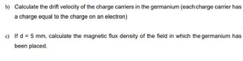 b) Calculate the drift velocity of the charge carriers in the germanium (each charge carrier has
a charge equal to the charge on an electron)
c) If d = 5 mm, calculate the magnetic flux density of the field in which the germanium has
been placed.