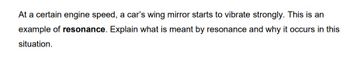 At a certain engine speed, a car's wing mirror starts to vibrate strongly. This is an
example of resonance. Explain what is meant by resonance and why it occurs in this
situation.