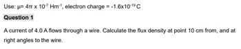 Use: μ= 4T x 10-7 Hm-¹, electron charge = -1.6x10-1⁹ C
Question 1
A current of 4.0 A flows through a wire. Calculate the flux density at point 10 cm from, and at
right angles to the wire.