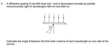 3.
A diffraction grating G has 800 lines mm-¹ and is illuminated normally by parallel
monochromatic light of wavelengths 560 nm and 590 nm.
HHH
By
G
Calculate the angle 8 between the first order maxima of each wavelength on one side of the
normal.