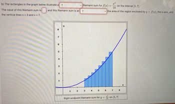 b) The rectangles in the graph below illustrate a
?
0 and this Riemann sum is an
The value of this Riemann sum is
the vertical lines x = 3 and x = 7.
y
1
2
✓Riemann sum for f(x)
?
3
4
x²
10
✓the area of the region enclosed by y = f(x), the x-axis, and
5
Right endpoint Riemann sum for y =
6
7
on the interval [3, 7).
on 3, 7
8
X