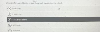 Labor
When the firm uses 40 units of labor, how much output does it produce?
1,600 units
B
2,800 units
C none of the above
D
4,000 units
E
400 units