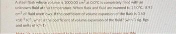 A steel flask whose volume is 1000.00 cm³ at 0.0°C is completely filled with an
unknown fluid at this temperature. When flask and fluid are warmed to 25.0°C, 8.95
cm³ of fluid overflows. If the coefficient of volume expansion of the flask is 3.60
x105 K1, what is the coefficient of volume expansion of the fluid? (with 3 sig. figs.
and units of K^-1)
to the highest power possibla