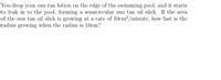 You drop your sun tan lotion on the edge of the swimming pool, and it starts to leak into the pool, forming a semicircular sun tan oil slick. If the area of the sun tan oil slick is growing at a rate of \(10 \, \text{cm}^2/\text{minute}\), how fast is the radius growing when the radius is \(10 \, \text{cm}\)?