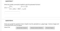 QUESTION 7
Write the matlab commands needed to plot the piecewise function:
5x,
0<x<20
f(x)
5+.25(x – 35)2², x 2 20
QUESTION 8
Enter your graph for question 5 here. Graphs must be uploaded as a .jpeg image. Camera images and
screenshots will not be accepted.
Attach File
Browse My Computer
Browse Content Collection
Browse Dropbox
